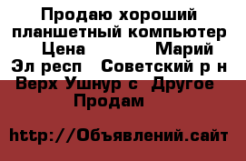 Продаю хороший планшетный-компьютер  › Цена ­ 8 000 - Марий Эл респ., Советский р-н, Верх-Ушнур с. Другое » Продам   